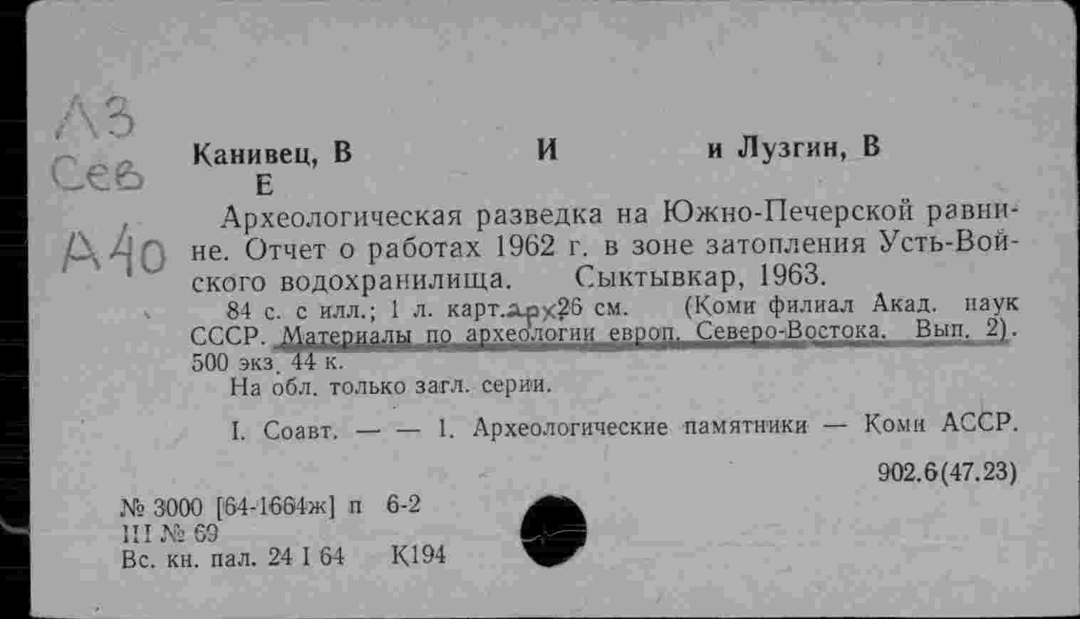 ﻿Ce 6
A4o
Канивец, В	Ии Лузгин, В
Е
Археологическая разведка на Южно-Печерской равнине. Отчет о работах 1962 г. в зоне затопления Усть-Вой-ского водохранилища. Сыктывкар, 1963.
84 с. с илл.; 1 л. карт.лрх26 см. (Коми филиал Акад, наук СССР. Материалы до археологии европ, Северо-Востока, Вып. 2). 500 экз"44кв*,"*,И—"'1 ' "	1
На обл. только загл. серии.
I. Соавт.-----1. Археологические памятники — Коми АССР.
№ 3000 [64-1604ж] п 6-2
III № 69
Вс. кн. пал. 24 I 64	К194
902.6(47.23)